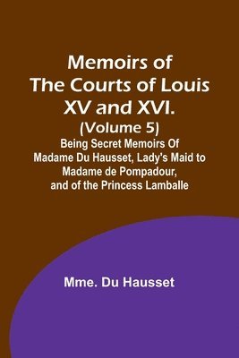 Memoirs of the Courts of Louis XV and XVI. (Volume 5); Being secret memoirs of Madame Du Hausset, lady's maid to Madame de Pompadour, and of the Princess Lamballe 1