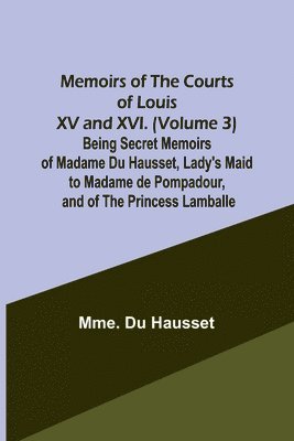 Memoirs of the Courts of Louis XV and XVI. (Volume 3) Being secret memoirs of Madame Du Hausset, lady's maid to Madame de Pompadour, and of the Princess Lamballe 1