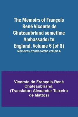 The Memoirs of Francois Rene Vicomte de Chateaubriand sometime Ambassador to England. Volume 6 (of 6); Memoires d'outre-tombe volume 6 1