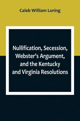 Nullification, Secession, Webster's Argument, and the Kentucky and Virginia Resolutions; Considered in Reference to the Constitution and Historically 1