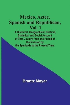 bokomslag Mexico, Aztec, Spanish and Republican, Vol. 1; A Historical, Geographical, Political, Statistical and Social Account of That Country From the Period of the Invasion by the Spaniards to the Present ...