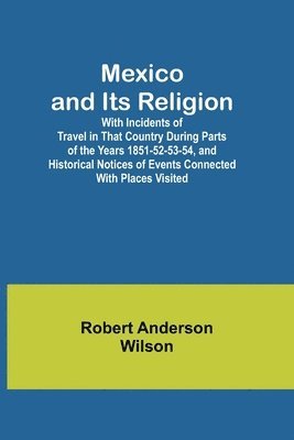Mexico and Its Religion; With Incidents of Travel in That Country During Parts of the Years 1851-52-53-54, and Historical Notices of Events Connected With Places Visited