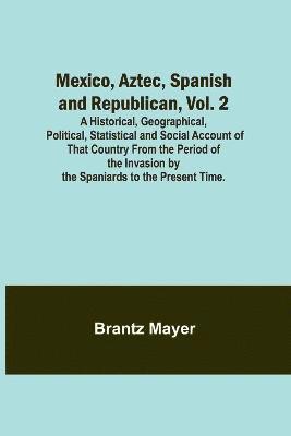 Mexico, Aztec, Spanish and Republican, Vol. 2; A Historical, Geographical, Political, Statistical and Social Account of That Country From the Period of the Invasion by the Spaniards to the Present 1