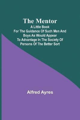 The Mentor; A little book for the guidance of such men and boys as would appear to advantage in the society of persons of the better sort 1