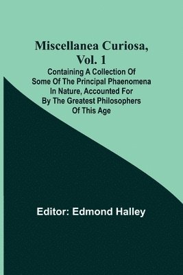 Miscellanea Curiosa, Vol. 1; Containing a collection of some of the principal phaenomena in nature, accounted for by the greatest philosophers of this age 1