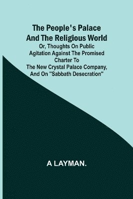 The People's Palace and the Religious World; or, thoughts on public agitation against the promised charter to the new Crystal Palace Company, and on &quot;Sabbath desecration&quot; 1