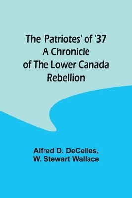 The 'Patriotes' of '37 A Chronicle of the Lower Canada Rebellion 1