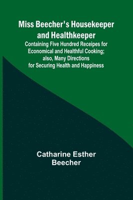 Miss Beecher's Housekeeper and Healthkeeper; Containing Five Hundred Receipes for Economical and Healthful Cooking; also, Many Directions for Securing Health and Happiness 1
