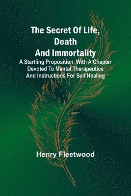 bokomslag The Secret of Life, Death and Immortality;A startling proposition, with a chapter devoted to mental therapeutics and instructions for self healing