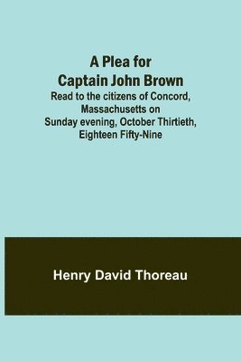 A Plea for Captain John Brown; Read to the citizens of Concord, Massachusetts on Sunday evening, October thirtieth, eighteen fifty-nine 1