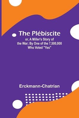 The Plbiscite; or, A Miller's Story of the War; By One of the 7,500,000 Who Voted &quot;Yes&quot; 1