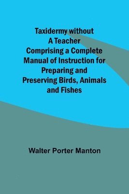 Taxidermy without a Teacher Comprising a Complete Manual of Instruction for Preparing and Preserving Birds, Animals and Fishes 1