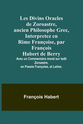 Les Divins Oracles de Zoroastre, ancien Philosophe Grec, Interpretez en Rime Franoise, par Franois Habert de Berry; Avec un Commentaire moral sur ledit Zoroastre, en Poesie Franoise, et 1