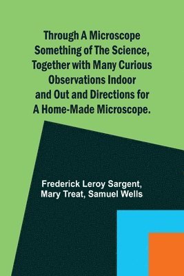 Through a Microscope Something of the Science, Together with many Curious Observations Indoor and Out and Directions for a Home-made Microscope. 1