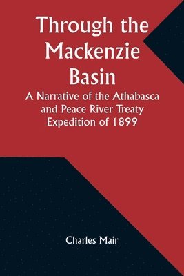 Through the Mackenzie Basin A Narrative of the Athabasca and Peace River Treaty Expedition of 1899 1
