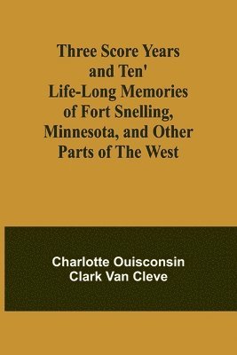 Three Score Years and Ten' Life-Long Memories of Fort Snelling, Minnesota, and Other Parts of the West 1