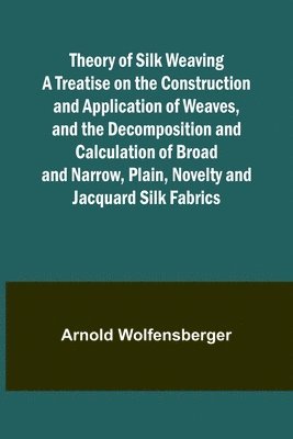 Theory of Silk Weaving A Treatise on the Construction and Application of Weaves, and the Decomposition and Calculation of Broad and Narrow, Plain, Novelty and Jacquard Silk Fabrics 1