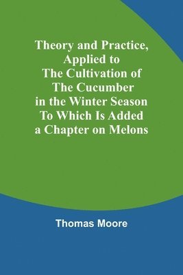 bokomslag Theory and Practice, Applied to the Cultivation of the Cucumber in the Winter Season To Which Is Added a Chapter on Melons
