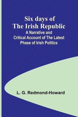 Six days of the Irish Republic;A Narrative and Critical Account of the Latest Phase of Irish Politics 1