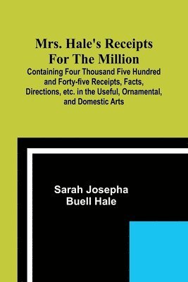 Mrs. Hale's Receipts for the Million; Containing Four Thousand Five Hundred and Forty-five Receipts, Facts, Directions, etc. in the Useful, Ornamental, and Domestic Arts 1