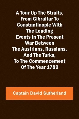 A Tour Up the Straits, from Gibraltar to Constantinople With the Leading Events in the Present War Between the Austrians, Russians, and the Turks, to the Commencement of the Year 1789 1