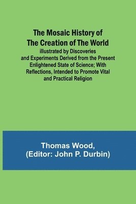 The Mosaic History of the Creation of the World; Illustrated by Discoveries and Experiments Derived from the Present Enlightened State of Science; With Reflections, Intended to Promote Vital and 1