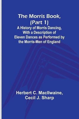 The Morris Book, (Part 1); A History of Morris Dancing, With a Description of Eleven Dances as Performed by the Morris-Men of England 1