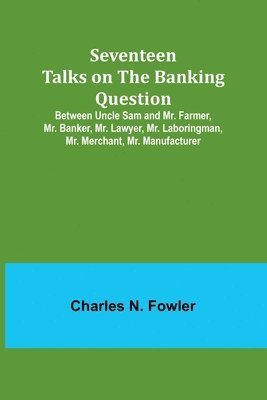 Seventeen Talks on the Banking Question;Between Uncle Sam and Mr. Farmer, Mr. Banker, Mr. Lawyer, Mr. Laboringman, Mr. Merchant, Mr. Manufacturer 1