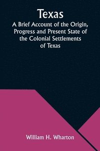 bokomslag Texas A Brief Account of the Origin, Progress and Present State of the Colonial Settlements of Texas; Together with an Exposition of the Causes which have induced the Existing War with Mexico