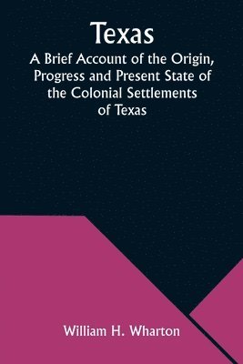 Texas A Brief Account of the Origin, Progress and Present State of the Colonial Settlements of Texas; Together with an Exposition of the Causes which have induced the Existing War with Mexico 1