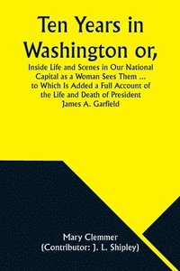 bokomslag Ten Years in Washington or, Inside Life and Scenes in Our National Capital as a Woman Sees Them ... to Which Is Added a Full Account of the Life and Death of President James A. Garfield