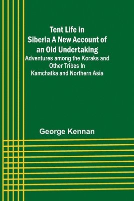 Tent Life in Siberia A New Account of an Old Undertaking; Adventures among the Koraks and Other Tribes In Kamchatka and Northern Asia 1