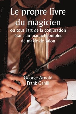 Le propre livre du magicien ou tout l'art de la conjuration tant un manuel complet de magie de salon, et contenant plus de mille expriences optiques, chimiques, mcaniques, magntiques et 1