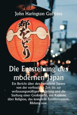 Die Entstehung des modernen Japan Ein Bericht ber den Fortschritt Japans von der vorfeudalen Zeit bis zur verfassungsmigen Regierung und die Stellung einer Gromacht, mit Kapiteln ber 1