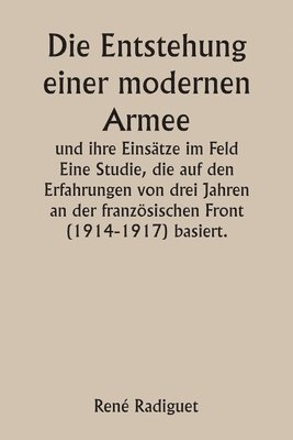 Die Entstehung einer modernen Armee und ihre Einstze im Feld Eine Studie, die auf den Erfahrungen von drei Jahren an der franzsischen Front (1914-1917) basiert. 1