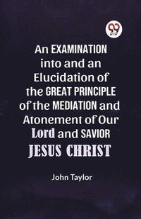 bokomslag An Examination into and an Elucidation of the Great Principle of the Mediation and Atonement of Our Lord and Savior Jesus Christ