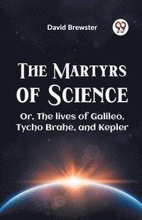 bokomslag The Martyrs of Science or, the Lives of Galileo, Tycho Brahe, and Kepler