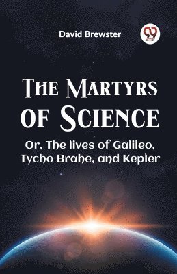 The Martyrs of Science or, the Lives of Galileo, Tycho Brahe, and Kepler 1
