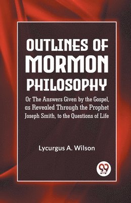 Outlines of Mormon Philosophy or the Answers Given by the Gospel, as Revealed Through the Prophet Joseph Smith, to the Questions of Life 1