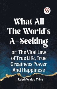 bokomslag WHAT ALL THE WORLD'S A-SEEKINGOR, THE VITAL LAW OF TRUE LIFE, TRUE GREATNESS POWER AND HAPPINESS (Edition2023)