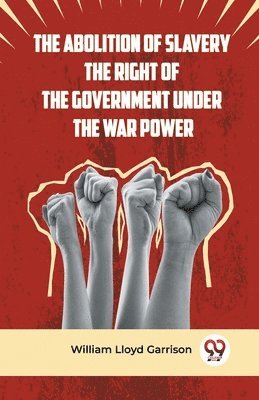 The Abolition of Slavery the Right of the Government Under the War Power 1