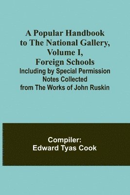 A Popular Handbook to the National Gallery, Volume I, Foreign Schools; Including by Special Permission Notes Collected from the Works of John Ruskin 1