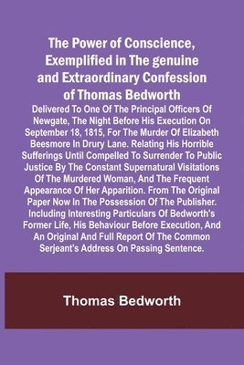 The Power of Conscience, exemplified in the genuine and extraordinary confession of Thomas Bedworth; Delivered to one of the principal officers of Newgate, the night before his execution on September 1