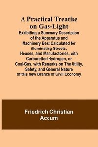 bokomslag A Practical Treatise on Gas-light; Exhibiting a Summary Description of the Apparatus and Machinery Best Calculated for Illuminating Streets, Houses, and Manufactories, with Carburetted Hydrogen, or