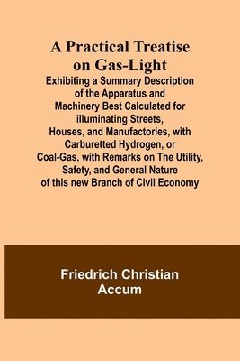 A Practical Treatise on Gas-light; Exhibiting a Summary Description of the Apparatus and Machinery Best Calculated for Illuminating Streets, Houses, and Manufactories, with Carburetted Hydrogen, or 1