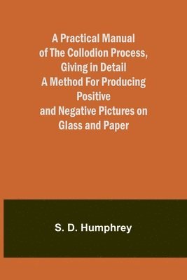 bokomslag A Practical Manual of the Collodion Process, Giving in Detail a Method For Producing Positive and Negative Pictures on Glass and Paper.