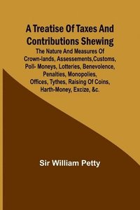 bokomslag A Treatise of Taxes and Contributions Shewing the nature and measures of crown-lands, assessements, customs, poll-moneys, lotteries, benevolence, penalties, monopolies, offices, tythes, raising of