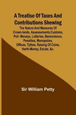 bokomslag A Treatise of Taxes and Contributions Shewing the nature and measures of crown-lands, assessements, customs, poll-moneys, lotteries, benevolence, penalties, monopolies, offices, tythes, raising of