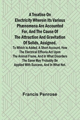 A Treatise on Electricity Wherein its various phnomena are accounted for, and the cause of the attraction and gravitation of solids, assigned. To which is added, a short account, how the electrical 1