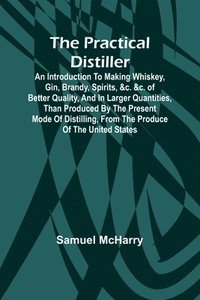 bokomslag The Practical Distiller; An Introduction To Making Whiskey, Gin, Brandy, Spirits, &c. &c. of Better Quality, and in Larger Quantities, than Produced by the Present Mode of Distilling, from the